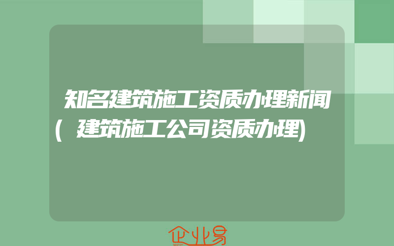 知名建筑施工资质办理新闻(建筑施工公司资质办理)