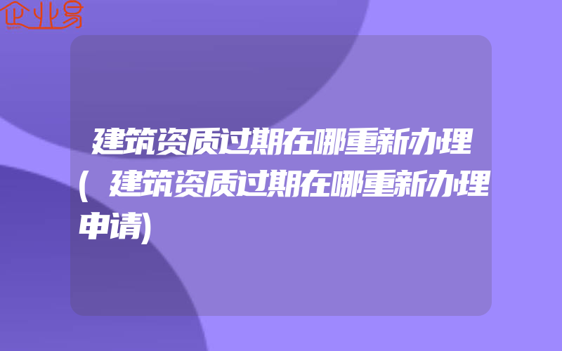 建筑资质过期在哪重新办理(建筑资质过期在哪重新办理申请)