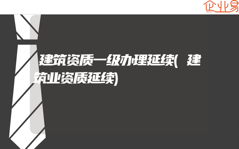 建筑资质一级办理延续(建筑业资质延续)