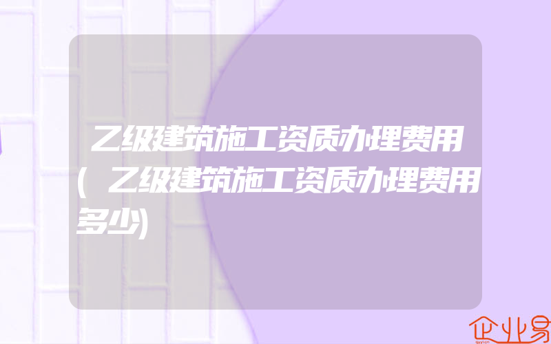 乙级建筑施工资质办理费用(乙级建筑施工资质办理费用多少)