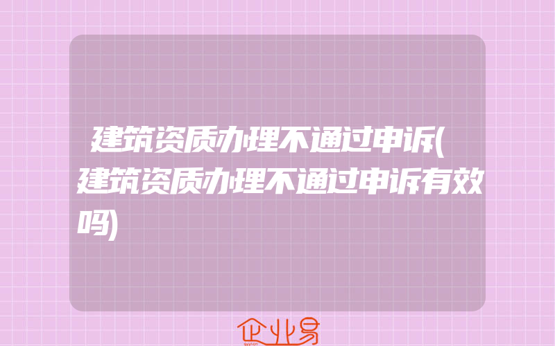 建筑资质办理不通过申诉(建筑资质办理不通过申诉有效吗)