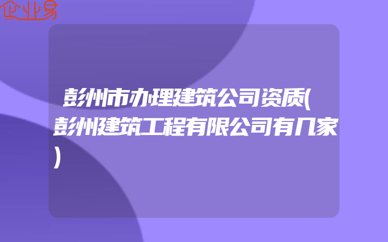 彭州市办理建筑公司资质(彭州建筑工程有限公司有几家)