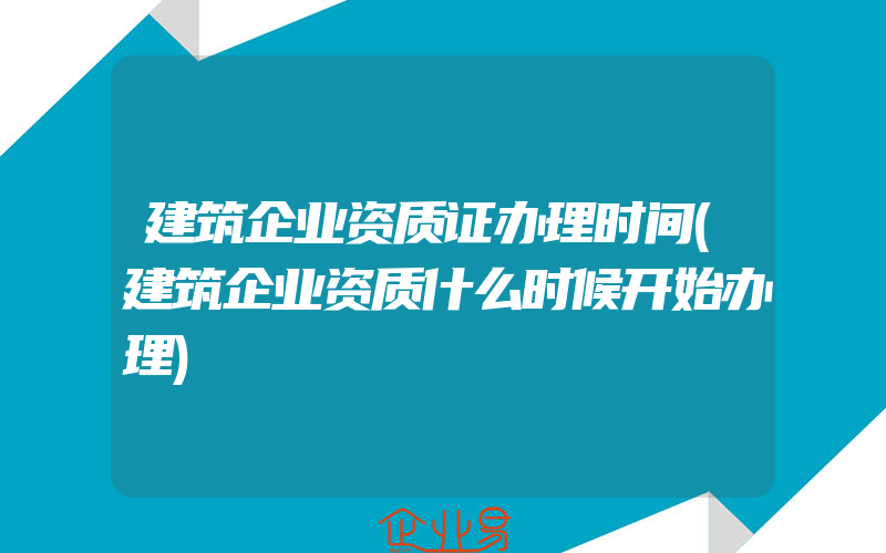 建筑企业资质证办理时间(建筑企业资质什么时候开始办理)