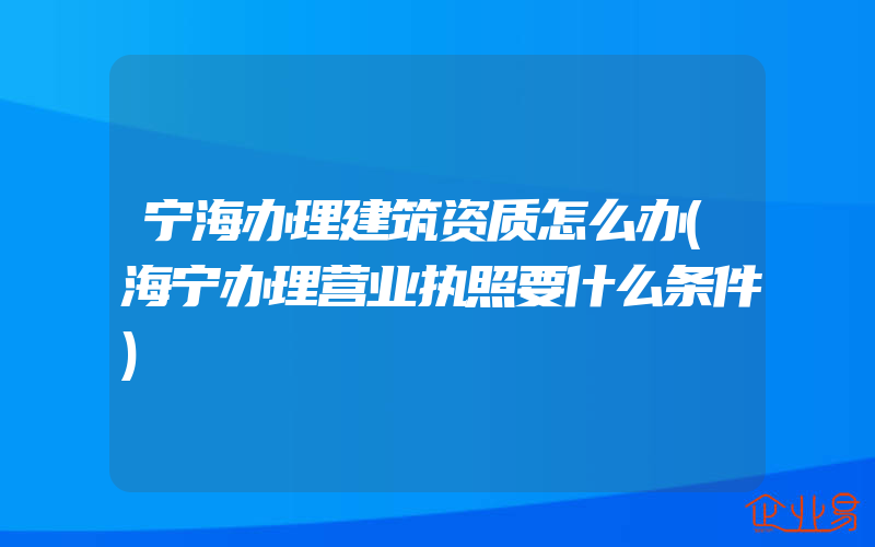 宁海办理建筑资质怎么办(海宁办理营业执照要什么条件)