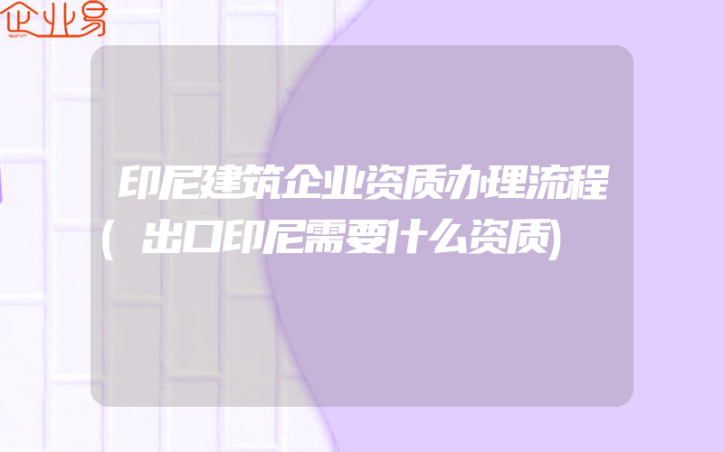 印尼建筑企业资质办理流程(出口印尼需要什么资质)