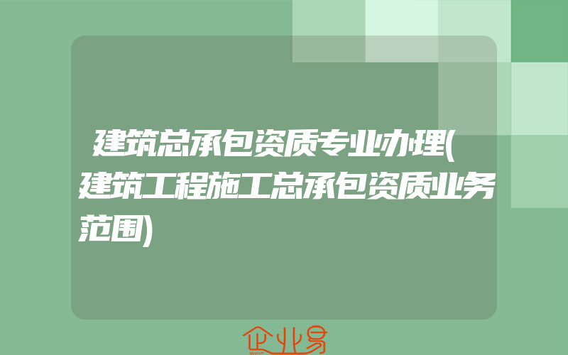 建筑总承包资质专业办理(建筑工程施工总承包资质业务范围)