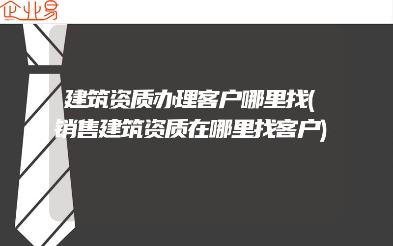 建筑资质办理客户哪里找(销售建筑资质在哪里找客户)