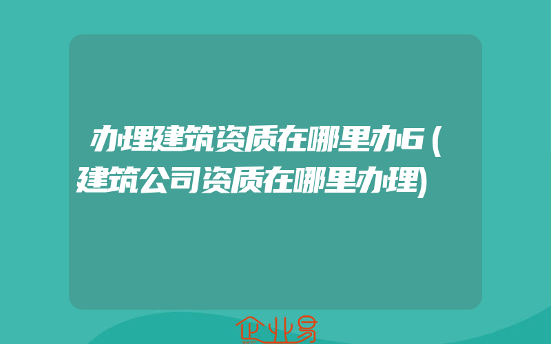 办理建筑资质在哪里办6(建筑公司资质在哪里办理)