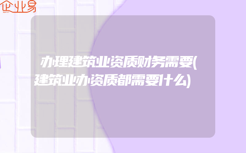 办理建筑业资质财务需要(建筑业办资质都需要什么)