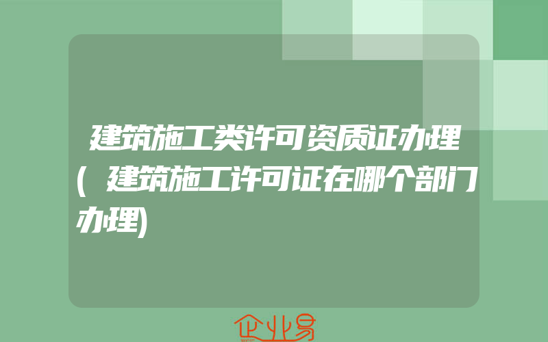 建筑施工类许可资质证办理(建筑施工许可证在哪个部门办理)