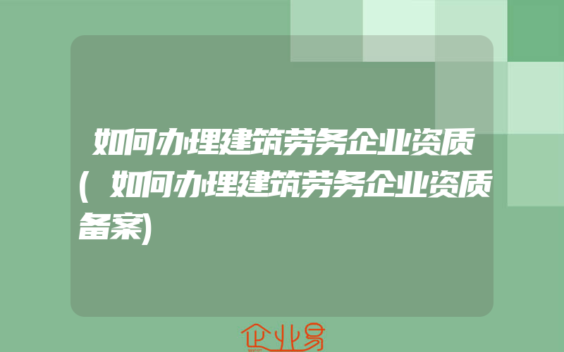 如何办理建筑劳务企业资质(如何办理建筑劳务企业资质备案)