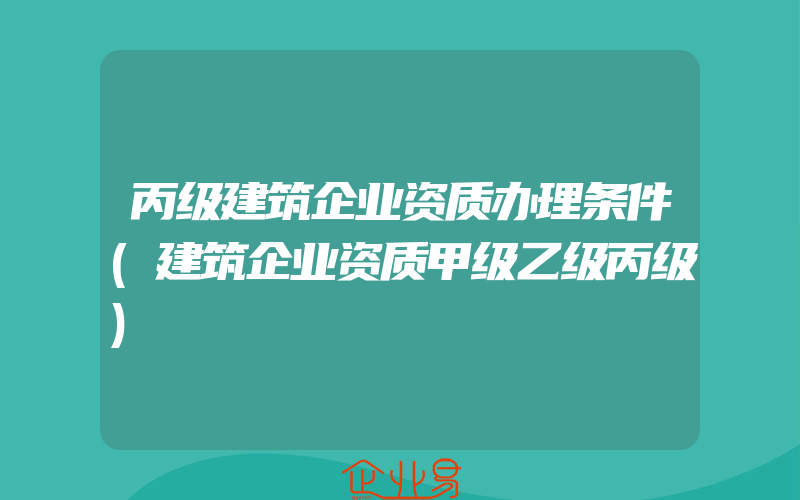 丙级建筑企业资质办理条件(建筑企业资质甲级乙级丙级)