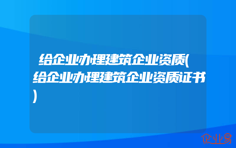 给企业办理建筑企业资质(给企业办理建筑企业资质证书)