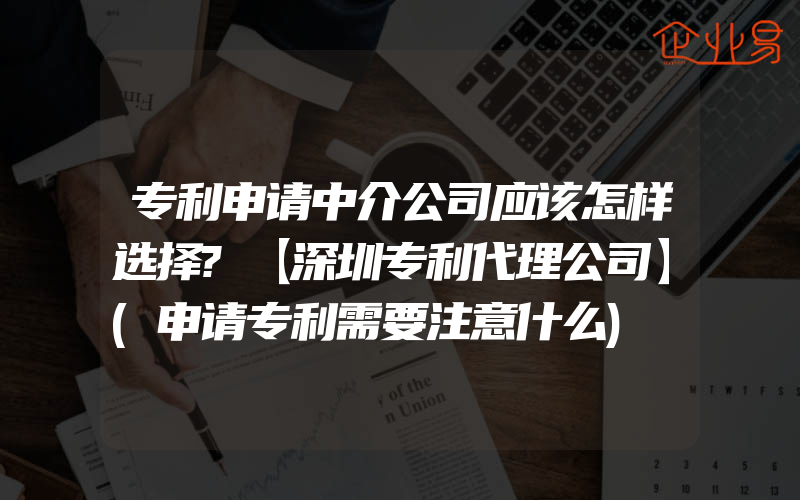 专利申请中介公司应该怎样选择?【深圳专利代理公司】(申请专利需要注意什么)