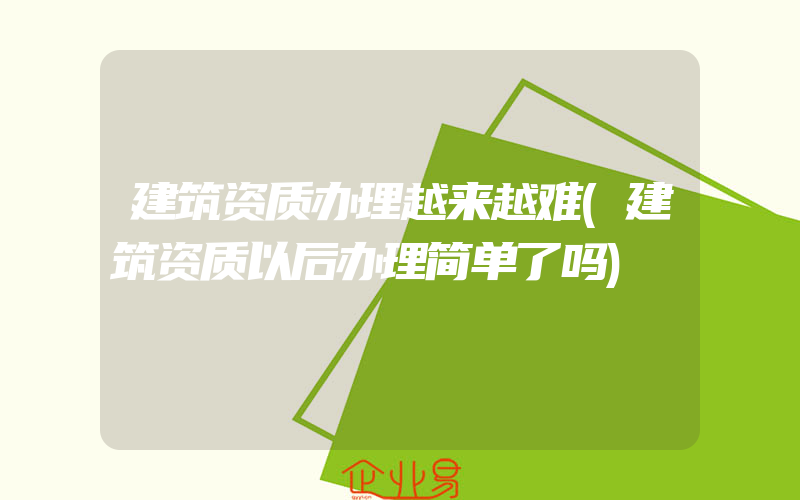 建筑资质办理越来越难(建筑资质以后办理简单了吗)