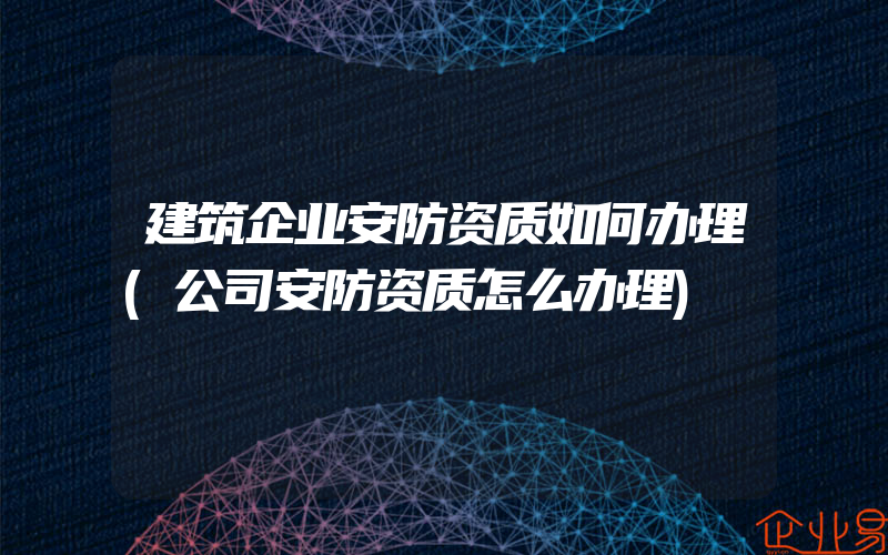 建筑企业安防资质如何办理(公司安防资质怎么办理)