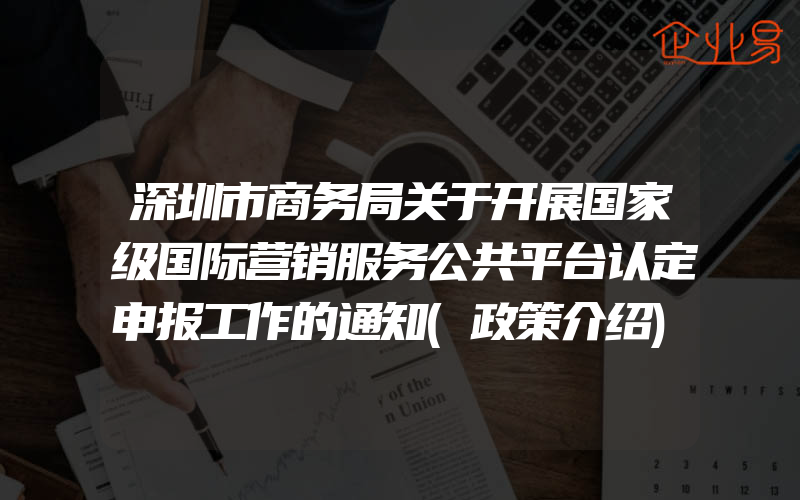 深圳市商务局关于开展国家级国际营销服务公共平台认定申报工作的通知(政策介绍)