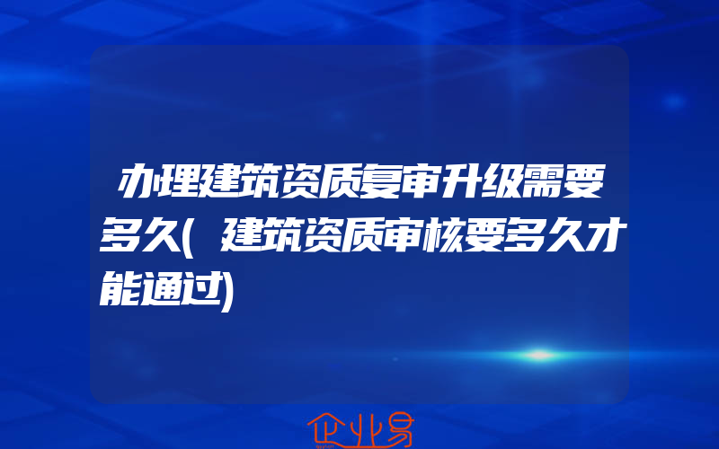 办理建筑资质复审升级需要多久(建筑资质审核要多久才能通过)