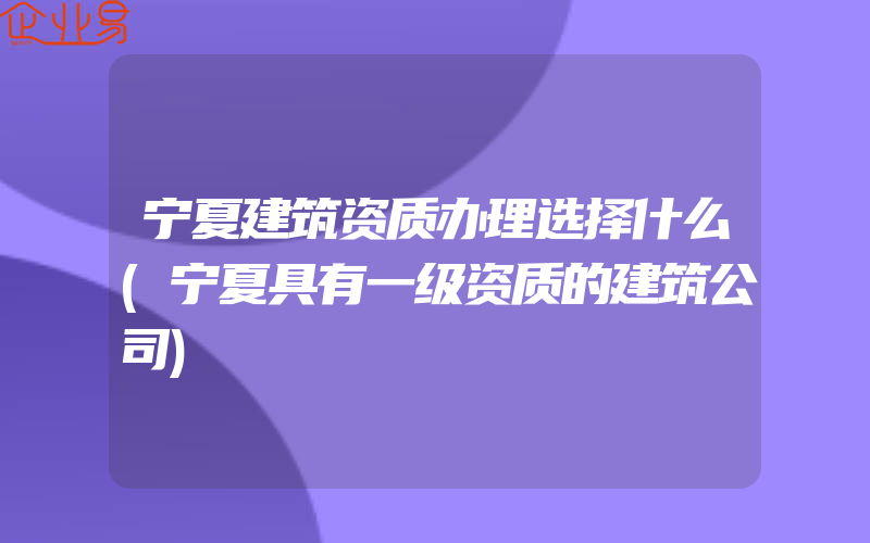 宁夏建筑资质办理选择什么(宁夏具有一级资质的建筑公司)