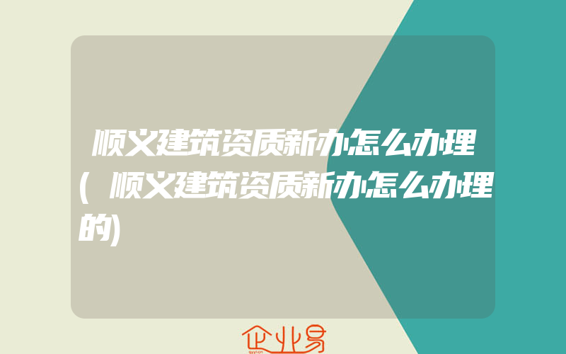 顺义建筑资质新办怎么办理(顺义建筑资质新办怎么办理的)