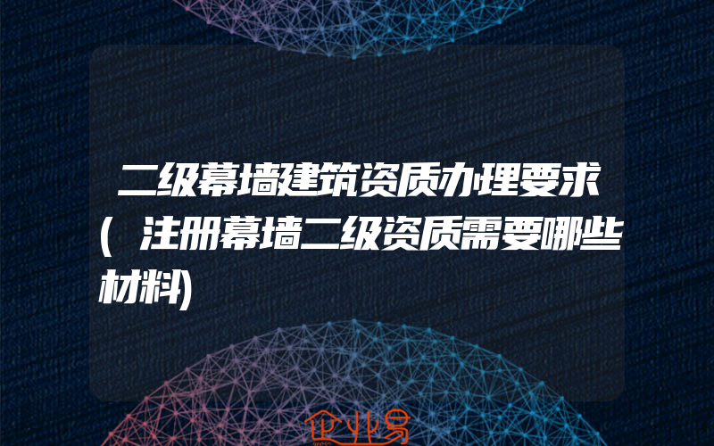 二级幕墙建筑资质办理要求(注册幕墙二级资质需要哪些材料)