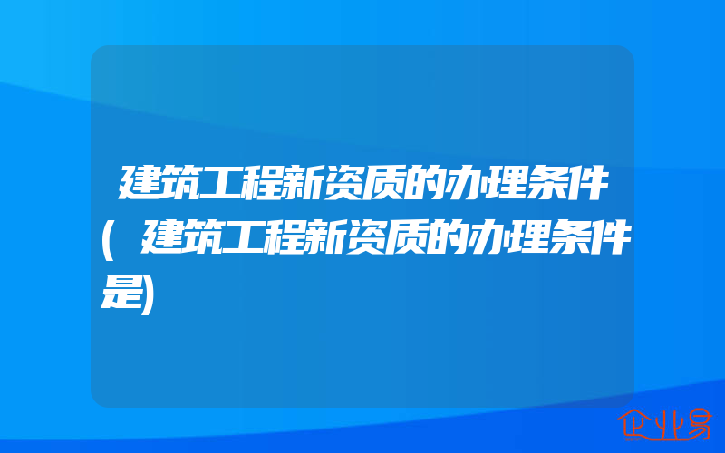 建筑工程新资质的办理条件(建筑工程新资质的办理条件是)