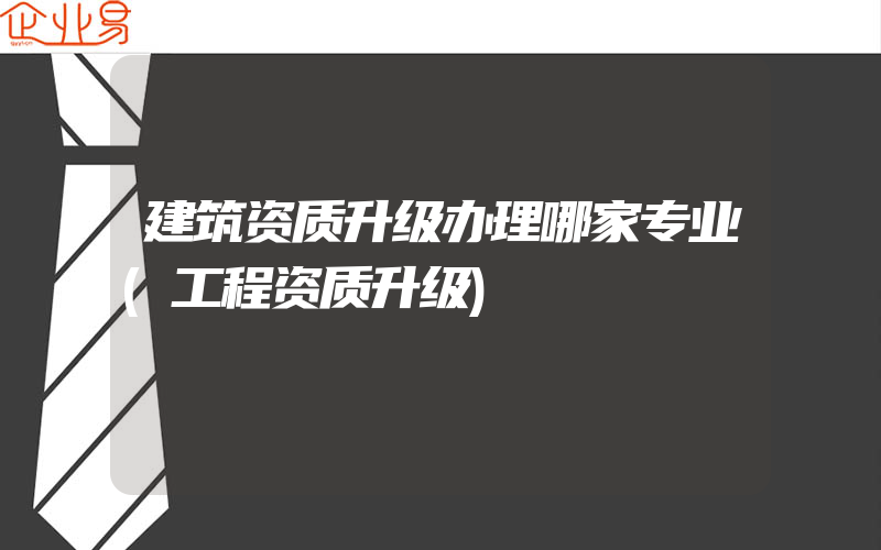 建筑资质升级办理哪家专业(工程资质升级)