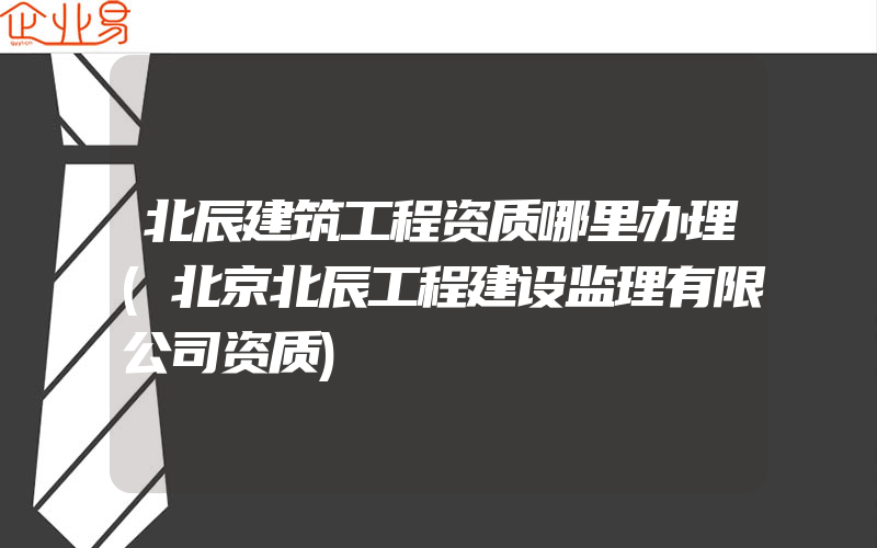 北辰建筑工程资质哪里办理(北京北辰工程建设监理有限公司资质)