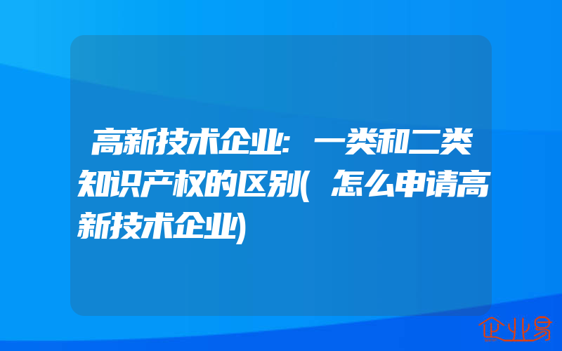 高新技术企业:一类和二类知识产权的区别(怎么申请高新技术企业)