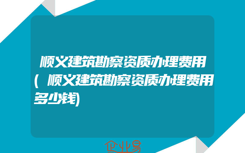 顺义建筑勘察资质办理费用(顺义建筑勘察资质办理费用多少钱)