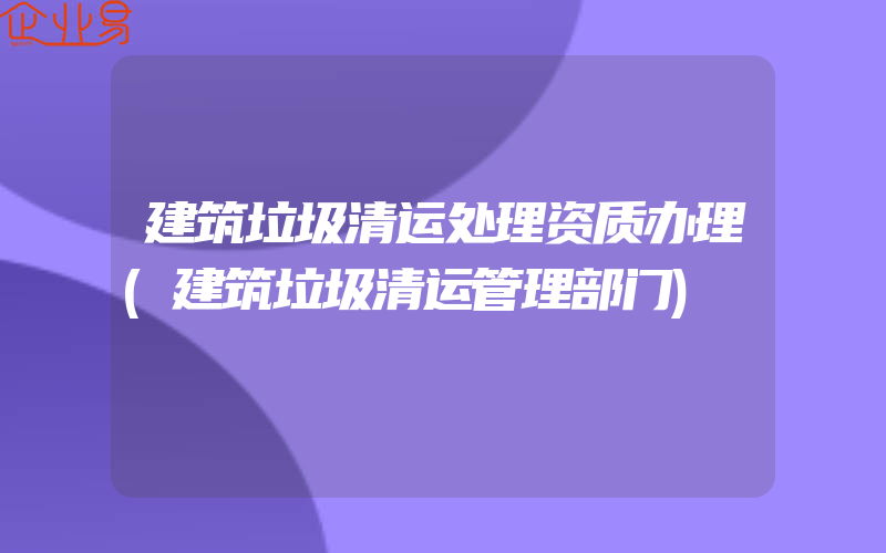 建筑垃圾清运处理资质办理(建筑垃圾清运管理部门)