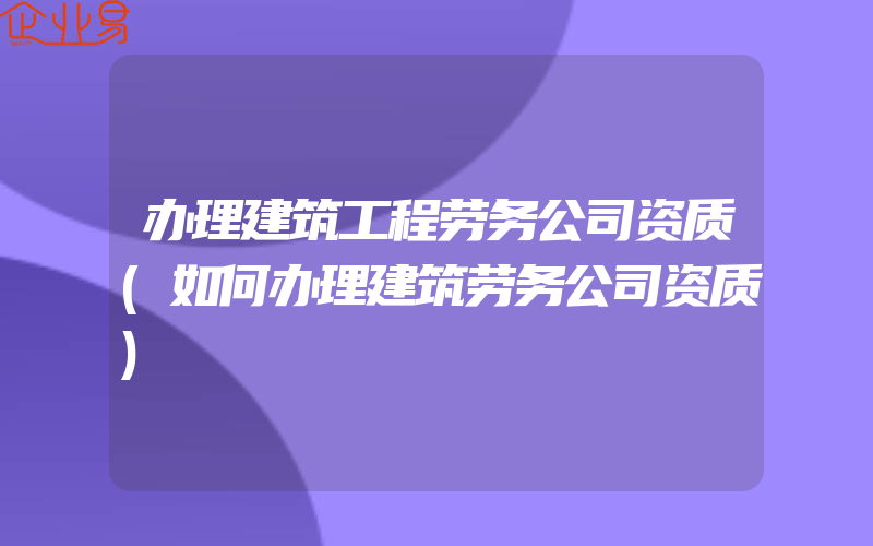 办理建筑工程劳务公司资质(如何办理建筑劳务公司资质)