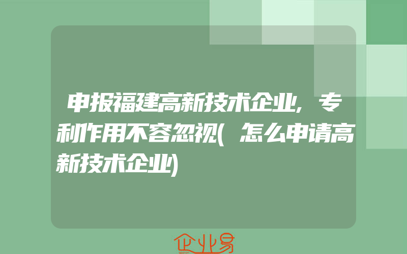 申报福建高新技术企业,专利作用不容忽视(怎么申请高新技术企业)