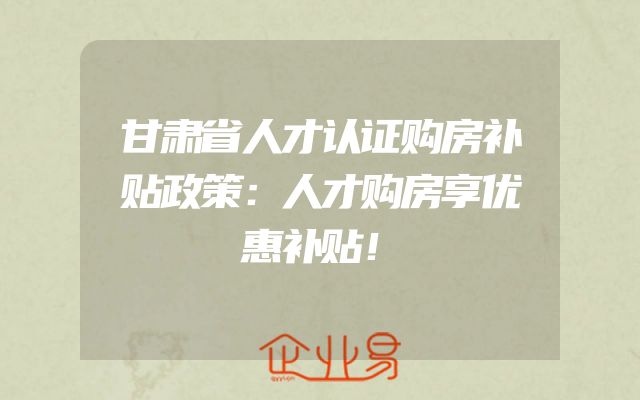 甘肃省人才认证购房补贴政策：人才购房享优惠补贴！