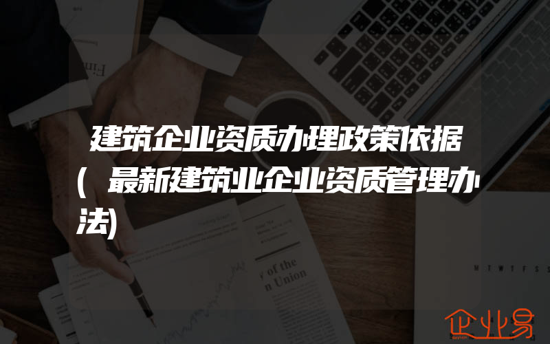 建筑企业资质办理政策依据(最新建筑业企业资质管理办法)