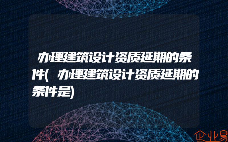 办理建筑设计资质延期的条件(办理建筑设计资质延期的条件是)