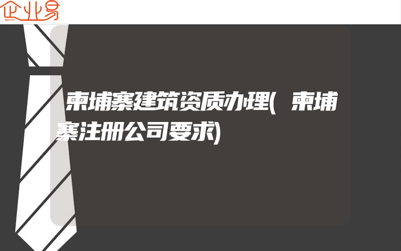 柬埔寨建筑资质办理(柬埔寨注册公司要求)