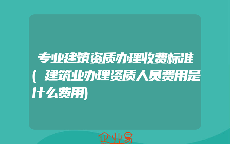 专业建筑资质办理收费标准(建筑业办理资质人员费用是什么费用)