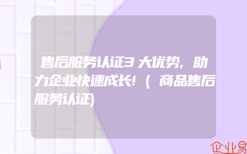 售后服务认证3大优势,助力企业快速成长!(商品售后服务认证)