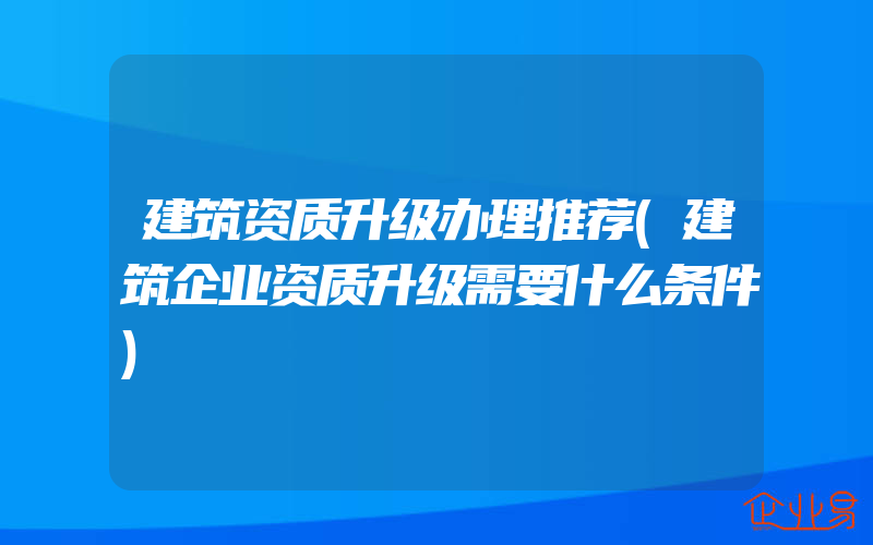 建筑资质升级办理推荐(建筑企业资质升级需要什么条件)