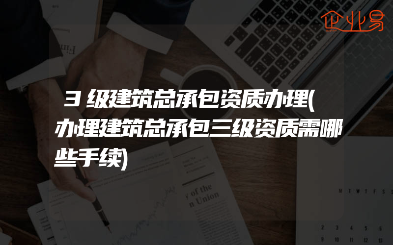 3级建筑总承包资质办理(办理建筑总承包三级资质需哪些手续)