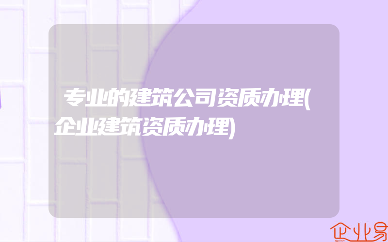 专业的建筑公司资质办理(企业建筑资质办理)