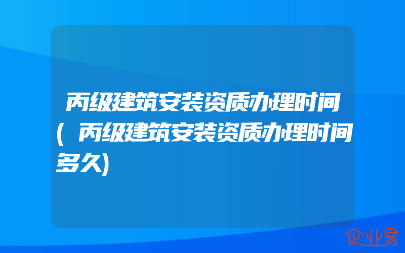 丙级建筑安装资质办理时间(丙级建筑安装资质办理时间多久)