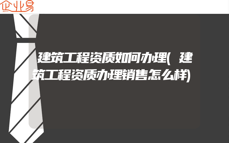 建筑工程资质如何办理(建筑工程资质办理销售怎么样)