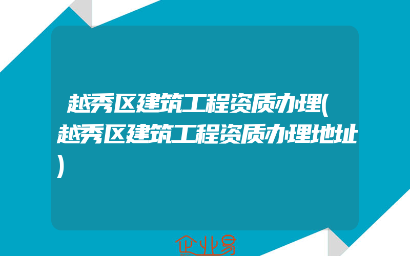 越秀区建筑工程资质办理(越秀区建筑工程资质办理地址)