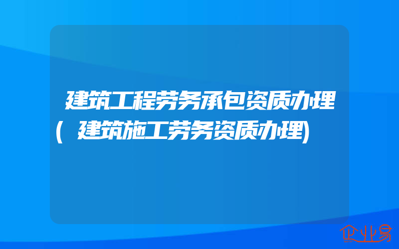 建筑工程劳务承包资质办理(建筑施工劳务资质办理)