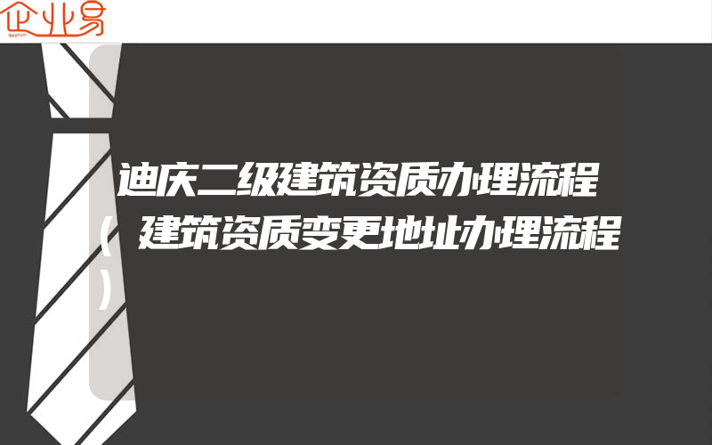 迪庆二级建筑资质办理流程(建筑资质变更地址办理流程)