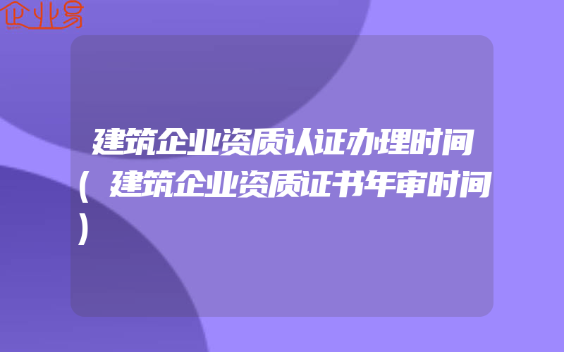 建筑企业资质认证办理时间(建筑企业资质证书年审时间)