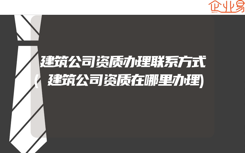 建筑公司资质办理联系方式(建筑公司资质在哪里办理)