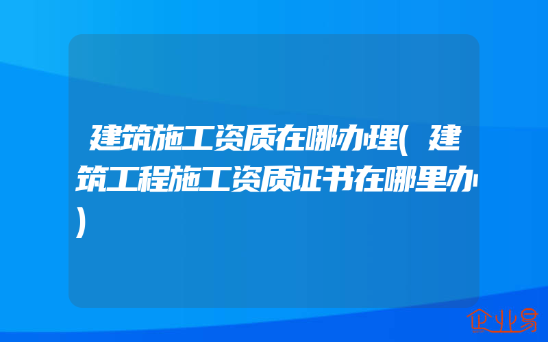 建筑施工资质在哪办理(建筑工程施工资质证书在哪里办)